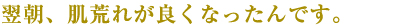 翌朝、肌荒れが良くなったんです。